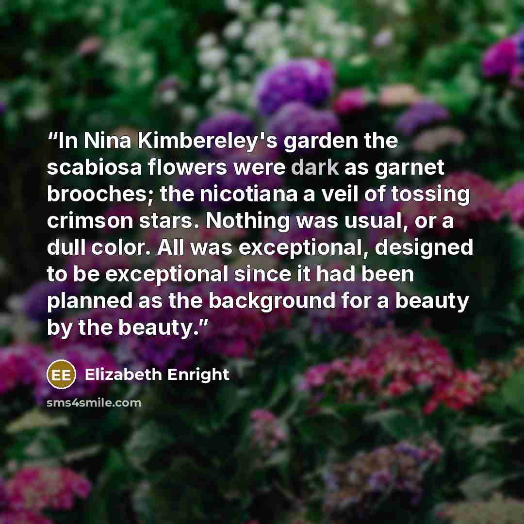 “In Nina Kimbereley's garden the scabiosa flowers were dark as garnet brooches; the nicotiana a veil of tossing crimson stars. Nothing was usual, or a dull color. All was exceptional, designed to be exceptional since it had been planned as the background for a beauty by the beauty.” quote by Elizabeth Enright