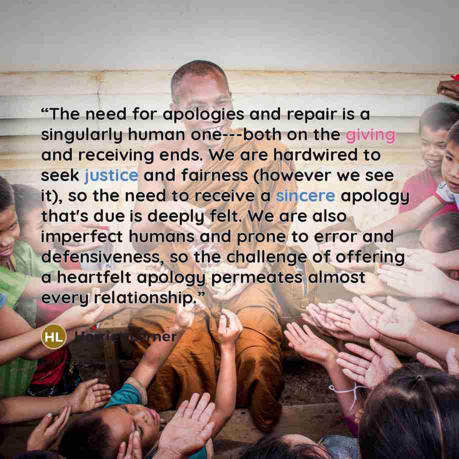“The need for apologies and repair is a singularly human one---both on the giving and receiving ends. We are hardwired to seek justice and fairness (however we see it), so the need to receive a sincere apology that's due is deeply felt. We are also imperfect humans and prone to error and…” quote by Harriet Lerner