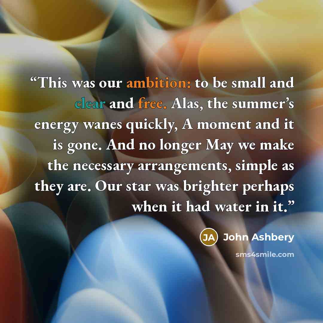 “This was our ambition: to be small and clear and free. Alas, the summer’s energy wanes quickly, A moment and it is gone. And no longer May we make the necessary arrangements, simple as they are. Our star was brighter perhaps when it had water in it.” quote by John Ashbery