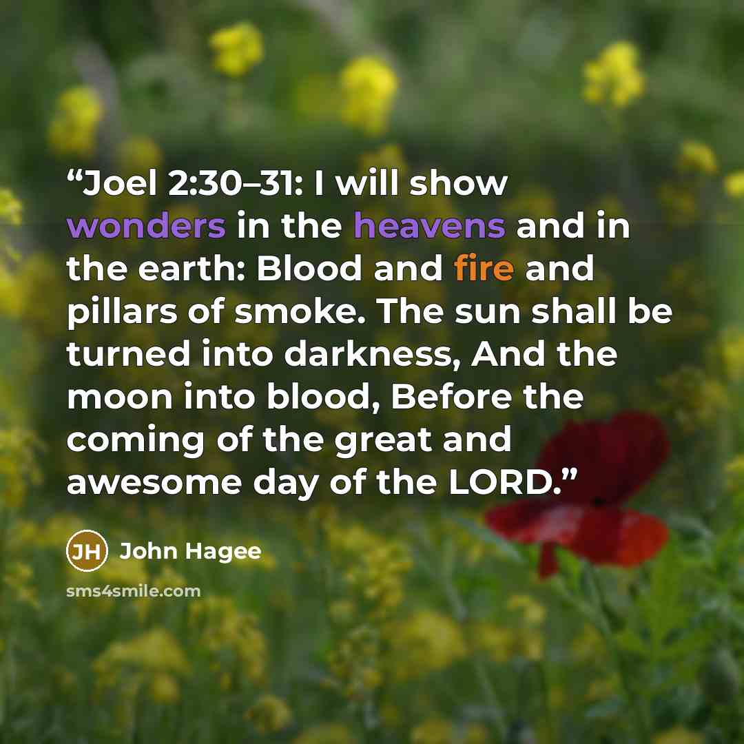 “Joel 2:30–31: I will show wonders in the heavens and in the earth: Blood and fire and pillars of smoke. The sun shall be turned into darkness, And the moon into blood, Before the coming of the great and awesome day of the LORD.” quote by John Hagee