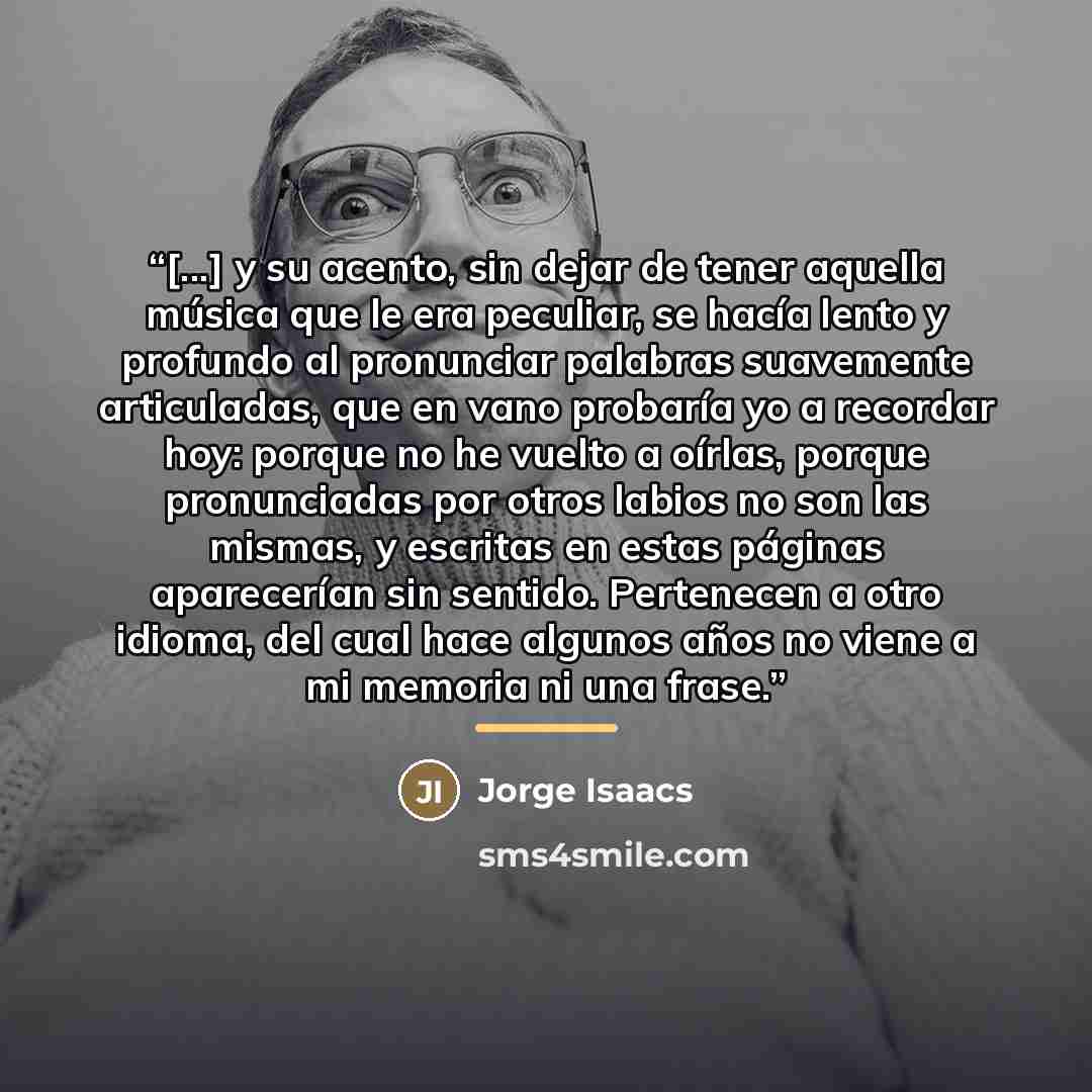 “[...] y su acento, sin dejar de tener aquella música que le era peculiar, se hacía lento y profundo al pronunciar palabras suavemente articuladas, que en vano probaría yo a recordar hoy: porque no he vuelto a oírlas, porque pronunciadas por otros labios no son las mismas, y escritas en estas…” quote by Anonymous