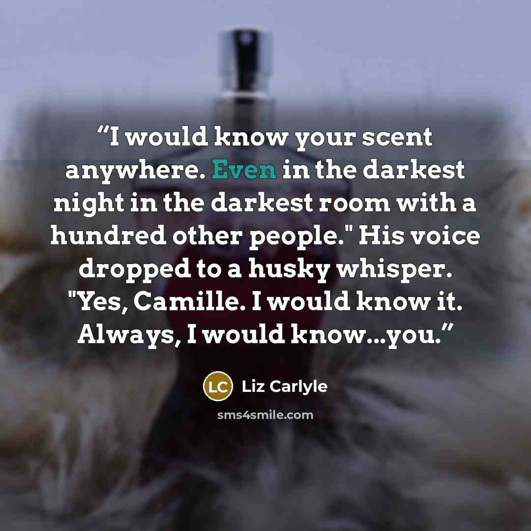 “I would know your scent anywhere. Even in the darkest night in the darkest room with a hundred other people." His voice dropped to a husky whisper. "Yes, Camille. I would know it. Always, I would know...you.” quote by Liz Carlyle