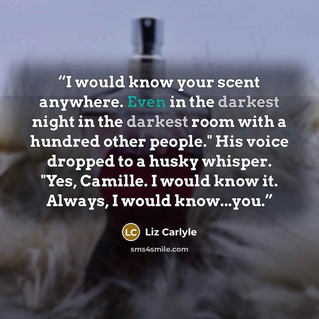 “I would know your scent anywhere. Even in the darkest night in the darkest room with a hundred other people." His voice dropped to a husky whisper. "Yes, Camille. I would know it. Always, I would know...you.” quote by Liz Carlyle