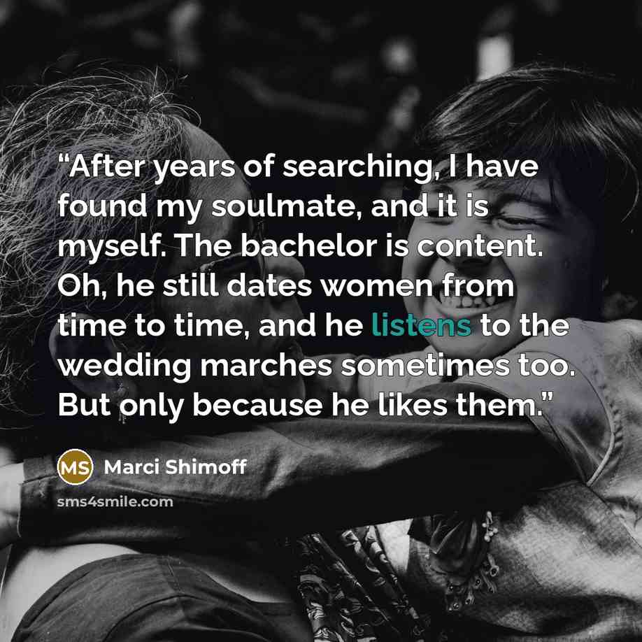 “After years of searching, I have found my soulmate, and it is myself. The bachelor is content. Oh, he still dates women from time to time, and he listens to the wedding marches sometimes too. But only because he likes them.” quote by Marci Shimoff