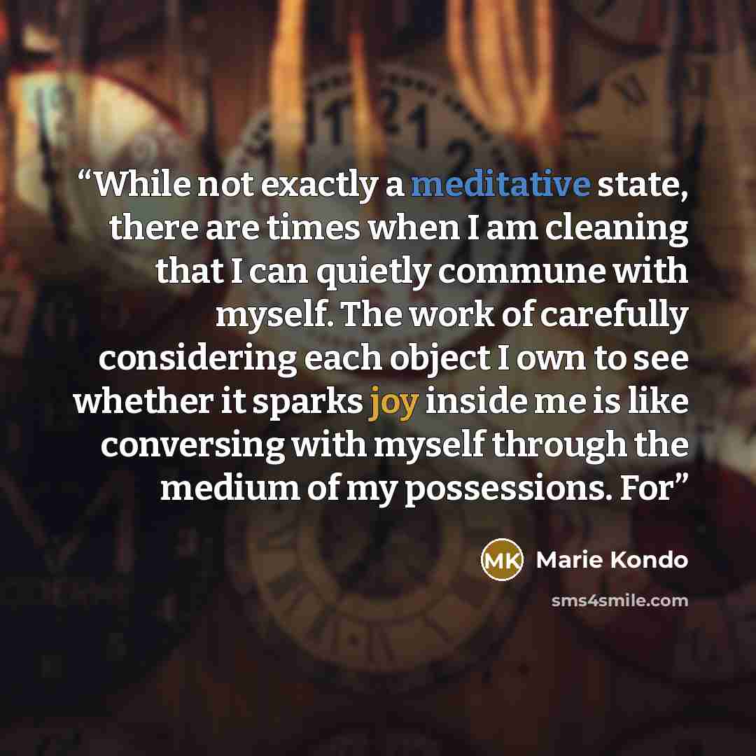 “While not exactly a meditative state, there are times when I am cleaning that I can quietly commune with myself. The work of carefully considering each object I own to see whether it sparks joy inside me is like conversing with myself through the medium of my possessions. For” quote by Marie Kondō