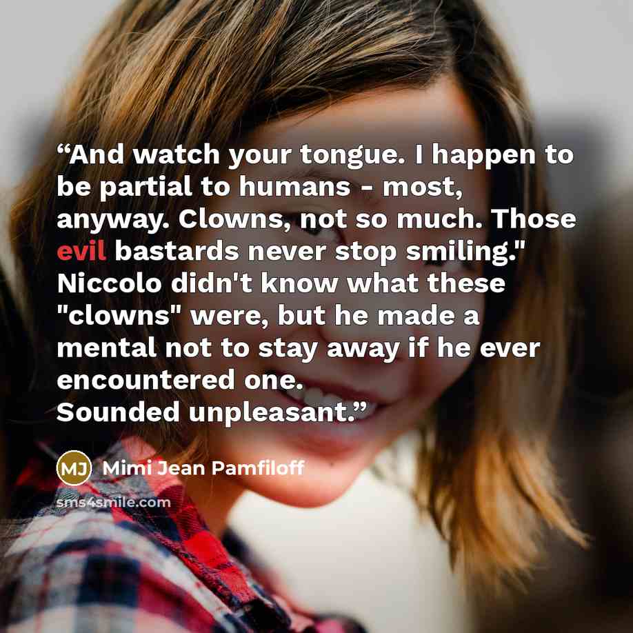 “And watch your tongue. I happen to be partial to humans - most, anyway. Clowns, not so much. Those evil bastards never stop smiling." Niccolo didn't know what these "clowns" were, but he made a mental not to stay away if he ever encountered one. Sounded unpleasant.” quote by Mimi Jean Pamfiloff