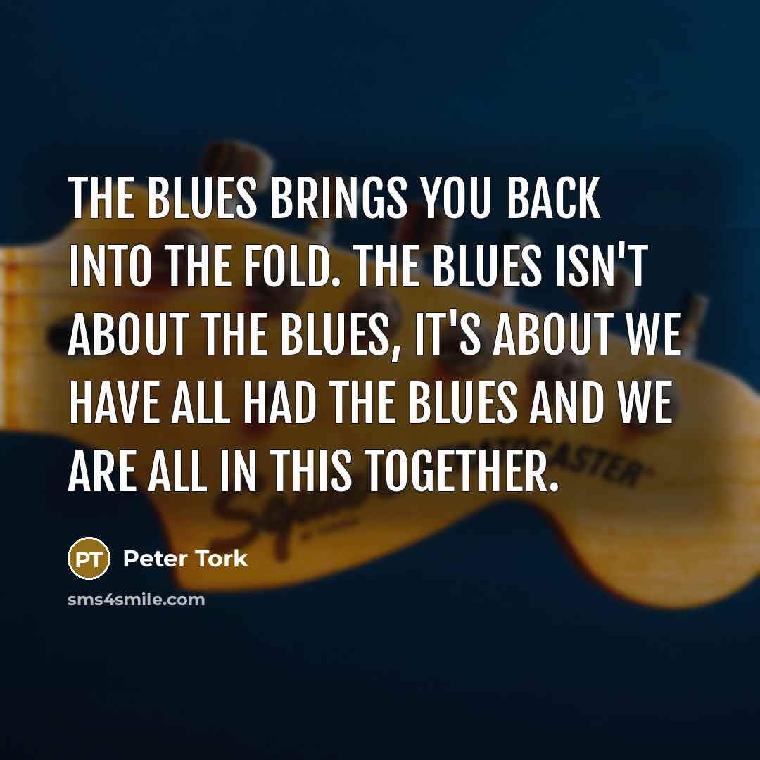 “The blues brings you back into the fold. The blues isn't about the blues, it's about we have all had the blues and we are all in this together.” quote by Peter Tork