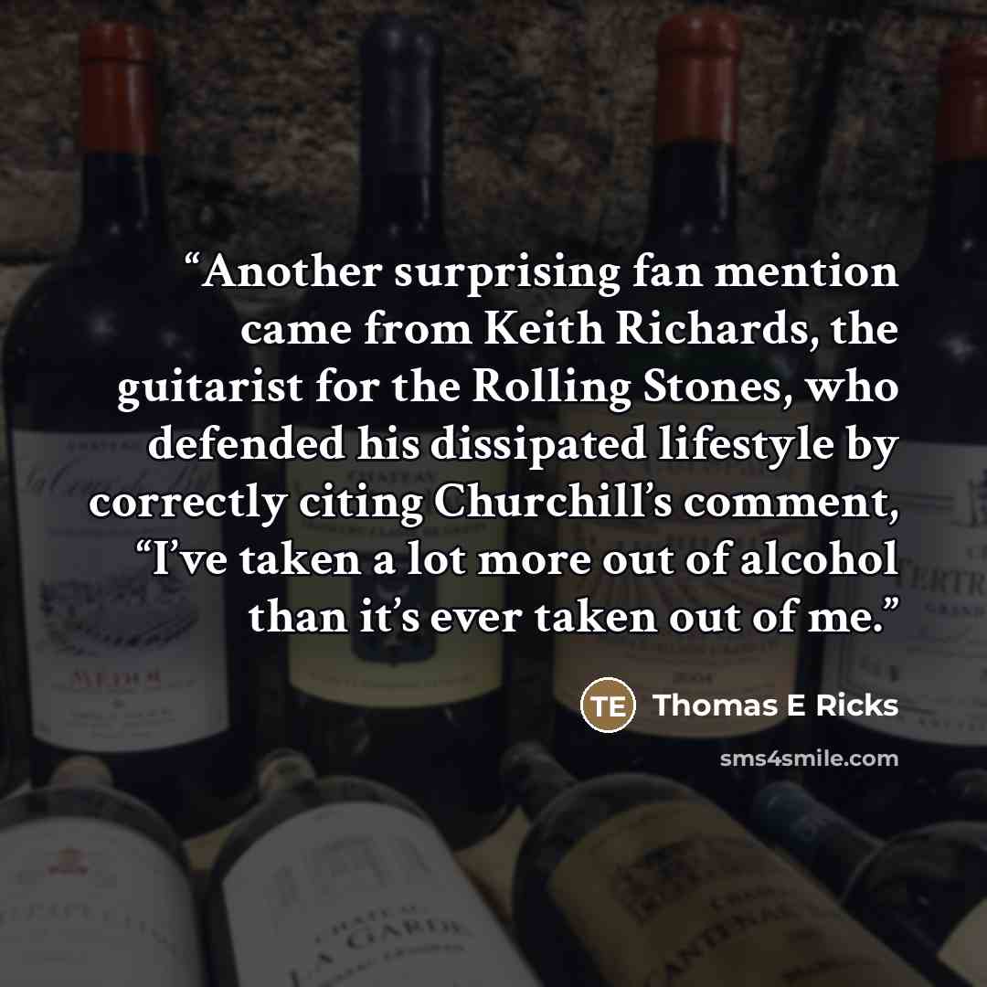 “Another surprising fan mention came from Keith Richards, the guitarist for the Rolling Stones, who defended his dissipated lifestyle by correctly citing Churchill’s comment, “I’ve taken a lot more out of alcohol than it’s ever taken out of me.” quote by Thomas E Ricks