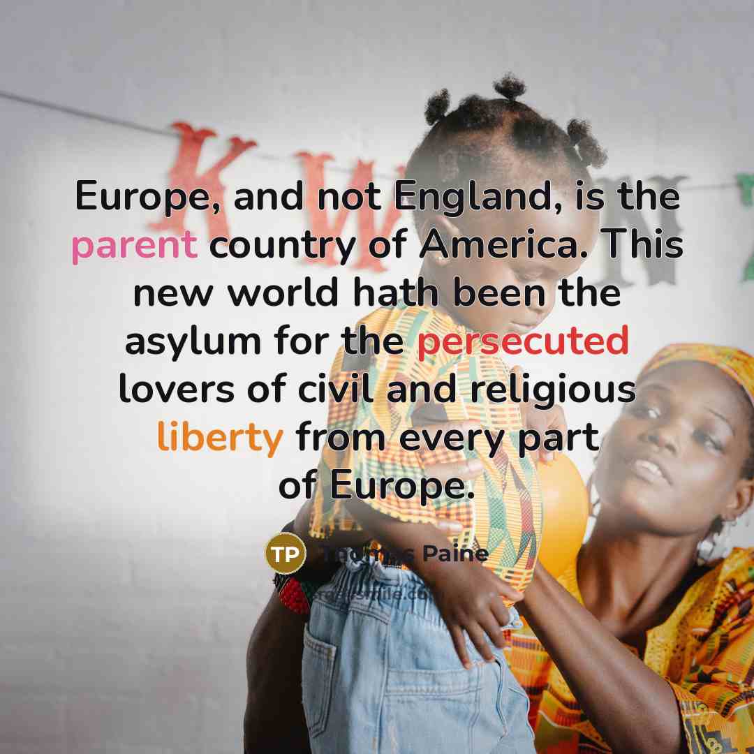 “Europe, and not England, is the parent country of America. This new world hath been the asylum for the persecuted lovers of civil and religious liberty from every part of Europe.” quote by Thomas Paine