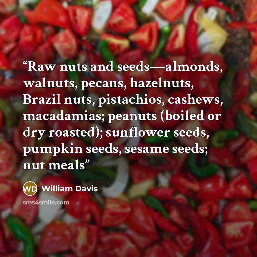 “Raw nuts and seeds—almonds, walnuts, pecans, hazelnuts, Brazil nuts, pistachios, cashews, macadamias; peanuts (boiled or dry roasted); sunflower seeds, pumpkin seeds, sesame seeds; nut meals” quote by William Davis