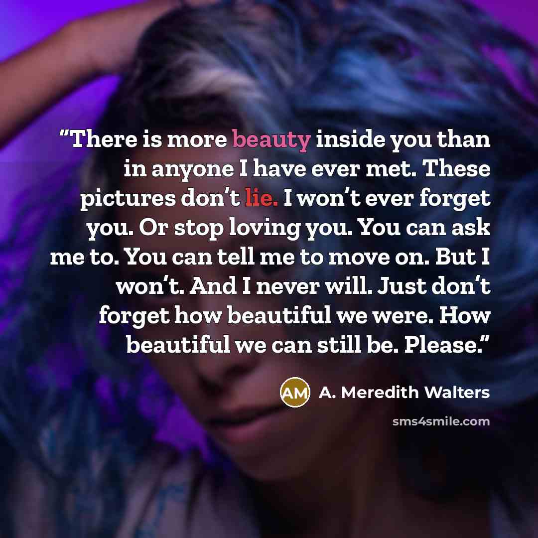 “There is more beauty inside you than in anyone I have ever met. These pictures don’t lie. I won’t ever forget you. Or stop loving you. You can ask me to. You can tell me to move on. But I won’t. And I never will. Just don’t forget how beautiful we were. How beautiful we can still be. Please.” quote by A. Meredith Walters