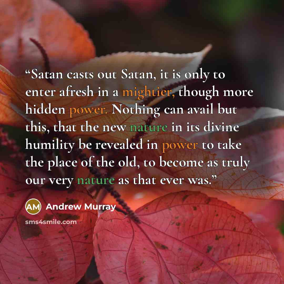 “Satan casts out Satan, it is only to enter afresh in a mightier, though more hidden power. Nothing can avail but this, that the new nature in its divine humility be revealed in power to take the place of the old, to become as truly our very nature as that ever was.” quote by Andrew Murray