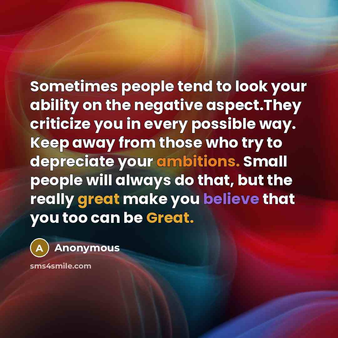 “Sometimes people tend to look your ability on the negative aspect.They criticize you in every possible way. Keep away from those who try to depreciate your ambitions. Small people will always do that, but the really great make you believe that you too can be Great.” quote by Anonymous