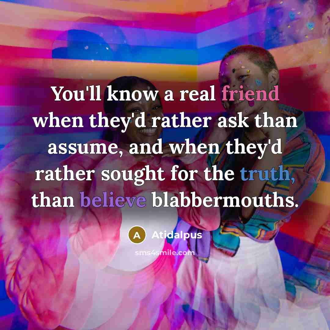 “You'll know a real friend when they'd rather ask than assume, and when they'd rather sought for the truth, than believe blabbermouths.” quote by Atidalpus