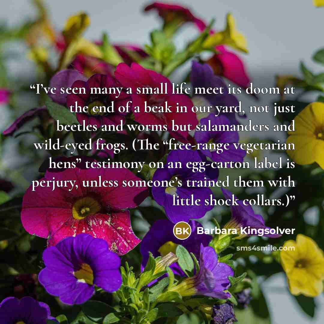 “I’ve seen many a small life meet its doom at the end of a beak in our yard, not just beetles and worms but salamanders and wild-eyed frogs. (The “free-range vegetarian hens” testimony on an egg-carton label is perjury, unless someone’s trained them with little shock collars.)” quote by Barbara Kingsolver