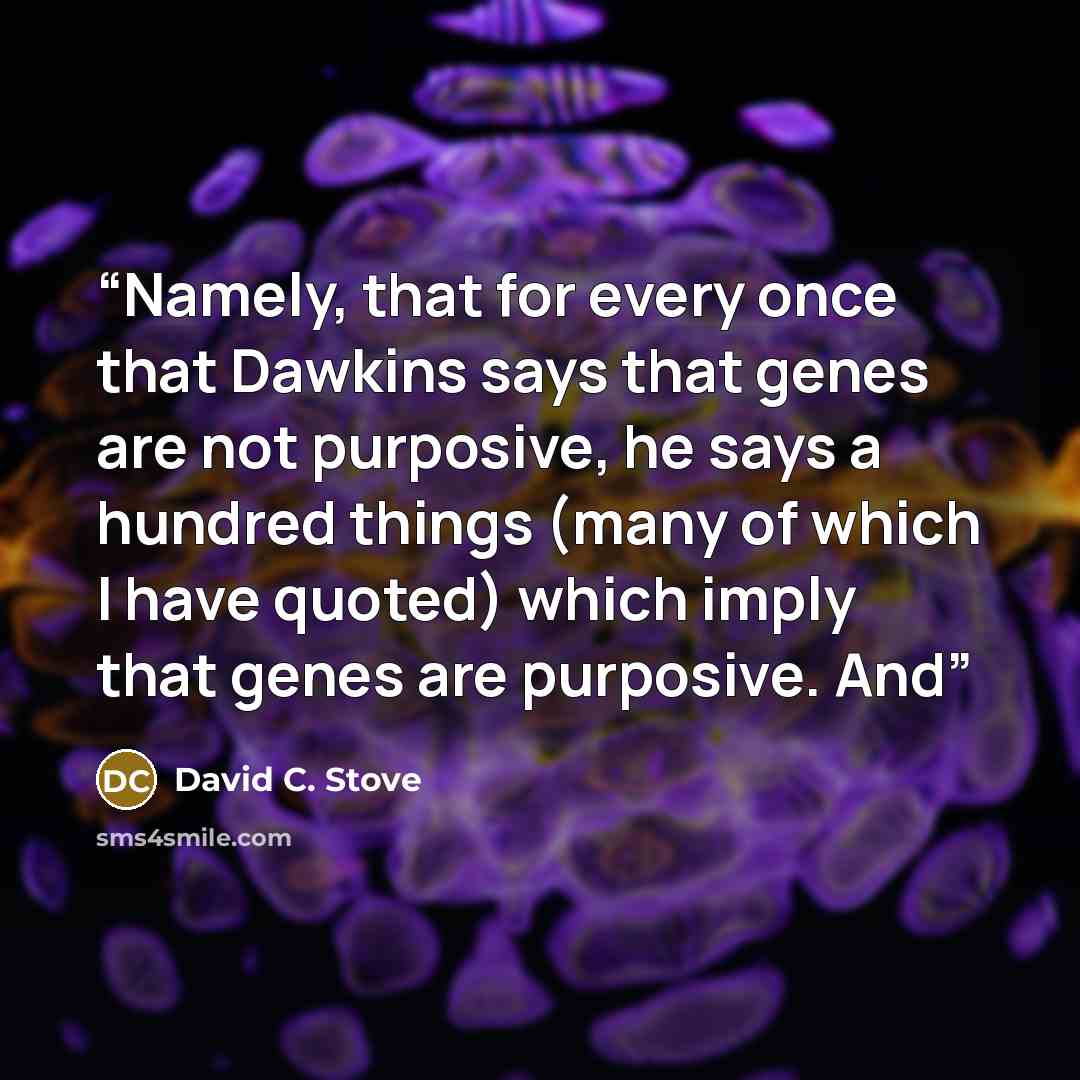 “Namely, that for every once that Dawkins says that genes are not purposive, he says a hundred things (many of which I have quoted) which imply that genes are purposive. And” quote by David C. Stove