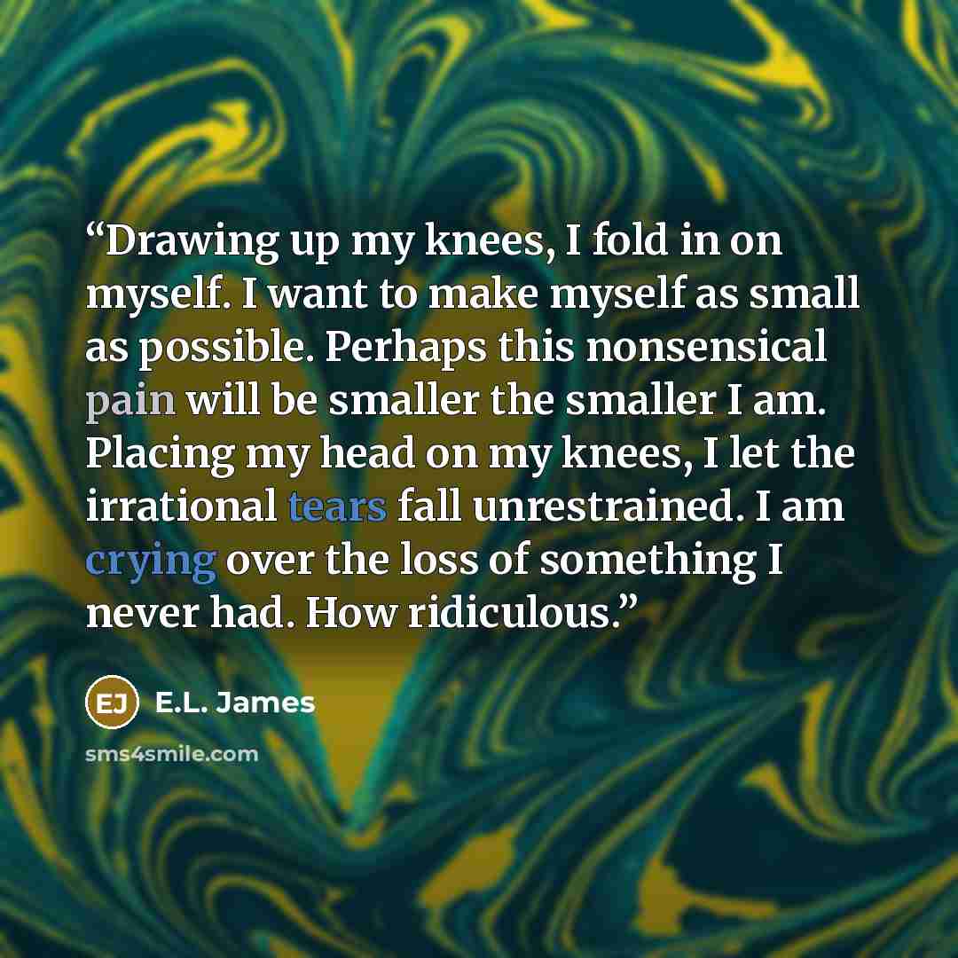 “Drawing up my knees, I fold in on myself. I want to make myself as small as possible. Perhaps this nonsensical pain will be smaller the smaller I am. Placing my head on my knees, I let the irrational tears fall unrestrained. I am crying over the loss of something I never had. How ridiculous.” quote by E.L. James