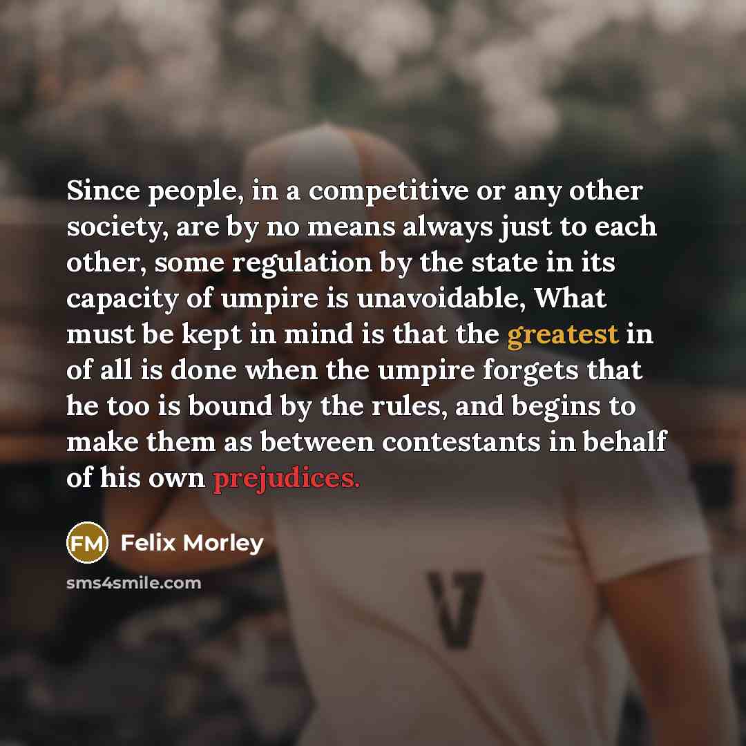 “Since people, in a competitive or any other society, are by no means always just to each other, some regulation by the state in its capacity of umpire is unavoidable, What must be kept in mind is that the greatest in of all is done when the umpire forgets that he too is bound by the rules, and…” quote by Felix Morley