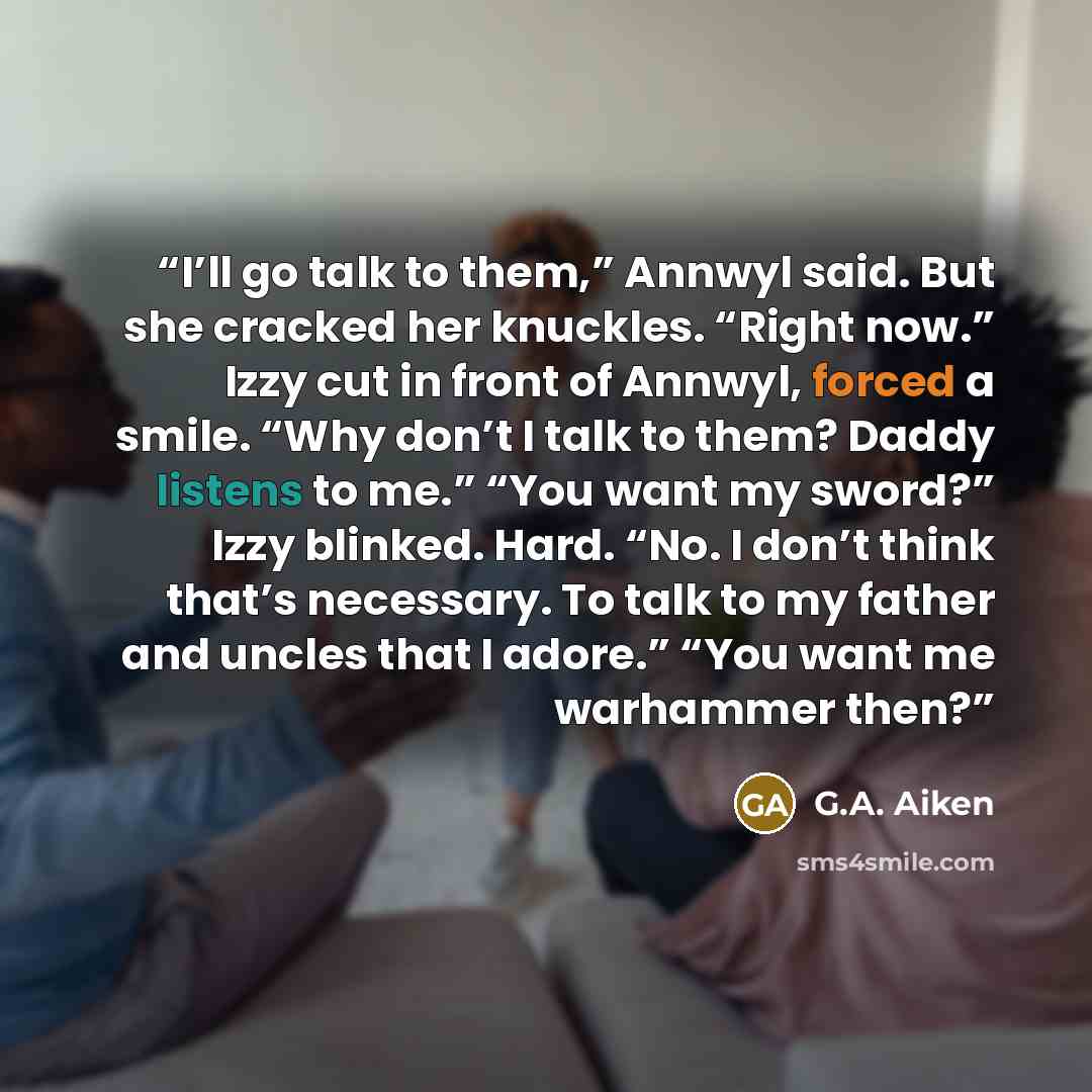 “I’ll go talk to them,” Annwyl said. But she cracked her knuckles. “Right now.” Izzy cut in front of Annwyl, forced a smile. “Why don’t I talk to them? Daddy listens to me.” “You want my sword?” Izzy blinked. Hard. “No. I don’t think that’s necessary. To talk to my father and uncles that I adore.”…” quote by G.A. Aiken