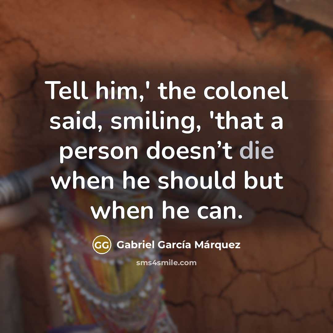 “Tell him,' the colonel said, smiling, 'that a person doesn’t die when he should but when he can.” quote by Gabriel Garcia Marquez