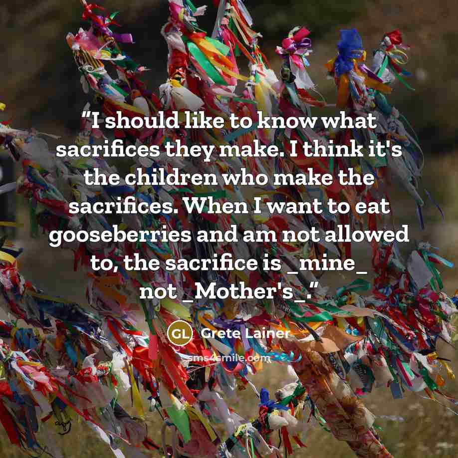 “I should like to know what sacrifices they make. I think it's the children who make the sacrifices. When I want to eat gooseberries and am not allowed to, the sacrifice is _mine_ not _Mother's_.” quote by Grete Lainer