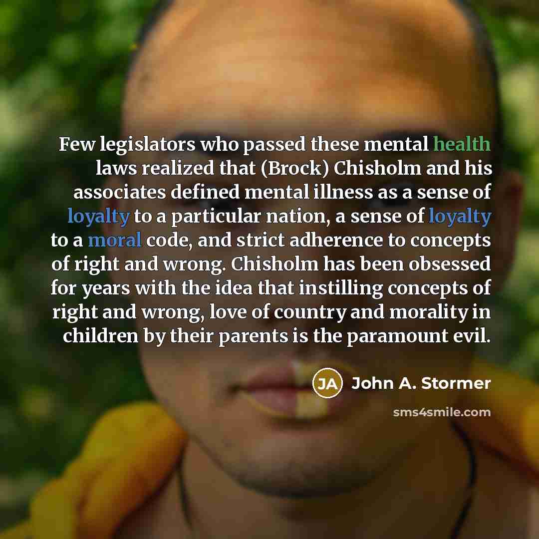 “Few legislators who passed these mental health laws realized that (Brock) Chisholm and his associates defined mental illness as a sense of loyalty to a particular nation, a sense of loyalty to a moral code, and strict adherence to concepts of right and wrong. Chisholm has been obsessed for years…” quote by John A. Stormer