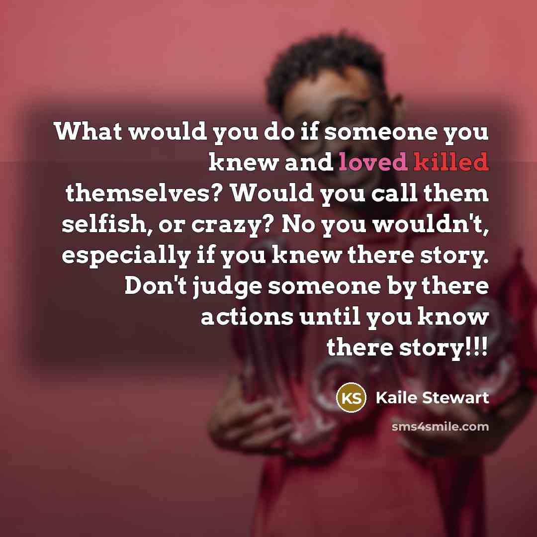 “What would you do if someone you knew and loved killed themselves? Would you call them selfish, or crazy? No you wouldn't, especially if you knew there story. Don't judge someone by there actions until you know there story!!!” quote by Kaile Stewart