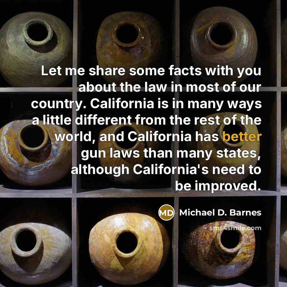 “Let me share some facts with you about the law in most of our country. California is in many ways a little different from the rest of the world, and California has better gun laws than many states, although California's need to be improved.” quote by Michael D. Barnes