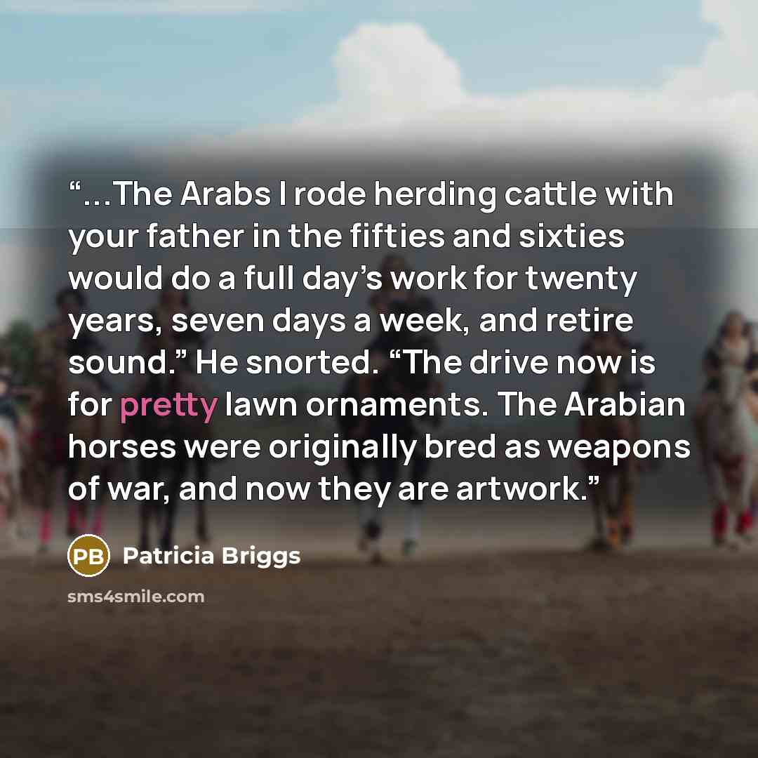 “...The Arabs I rode herding cattle with your father in the fifties and sixties would do a full day’s work for twenty years, seven days a week, and retire sound.” He snorted. “The drive now is for pretty lawn ornaments. The Arabian horses were originally bred as weapons of war, and now they are…” quote by Patricia Briggs