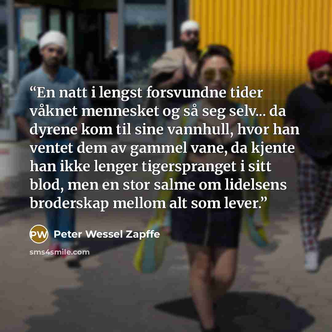 “En natt i lengst forsvundne tider våknet mennesket og så seg selv... da dyrene kom til sine vannhull, hvor han ventet dem av gammel vane, da kjente han ikke lenger tigerspranget i sitt blod, men en stor salme om lidelsens broderskap mellom alt som lever.” quote by Peter Wessel Zapffe