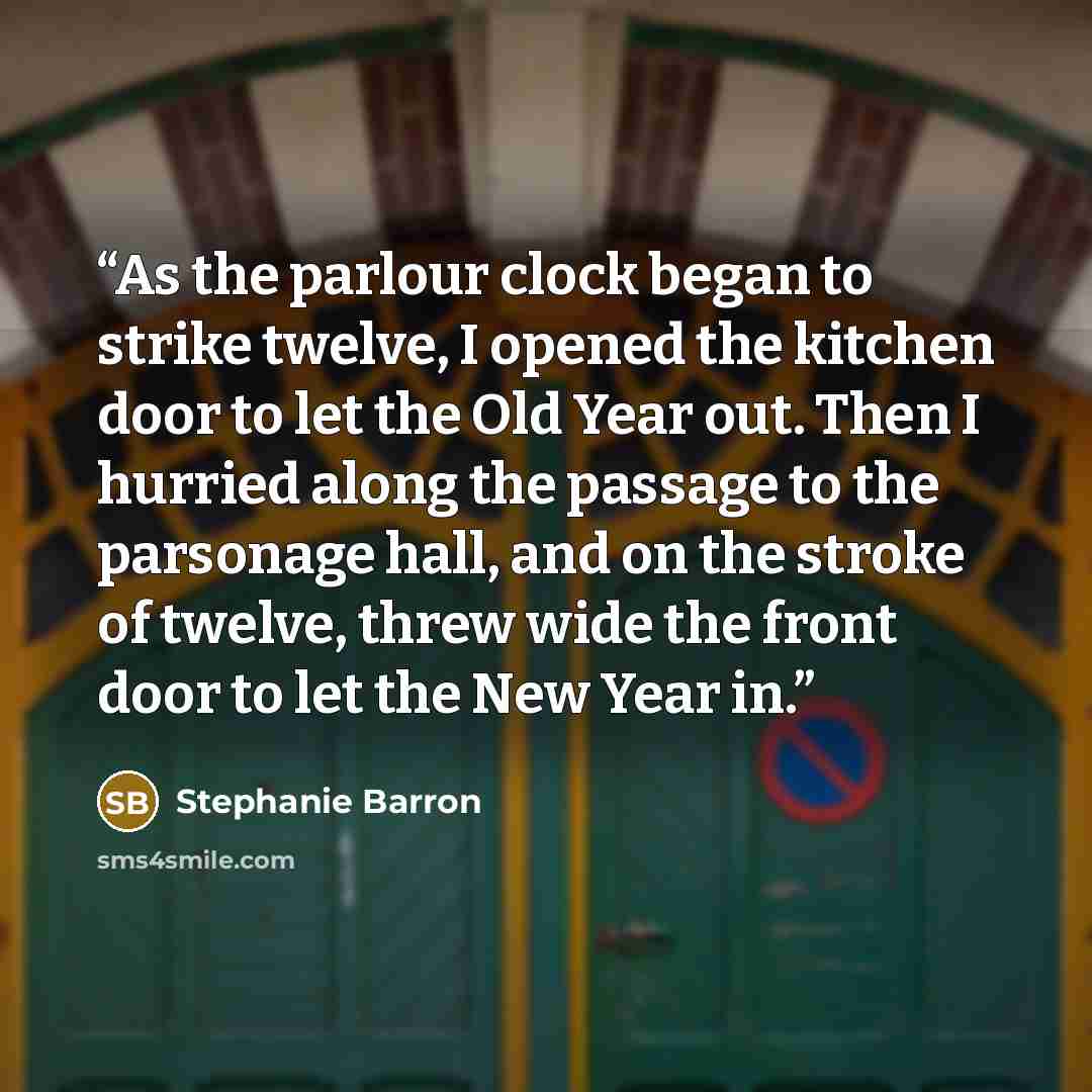 “As the parlour clock began to strike twelve, I opened the kitchen door to let the Old Year out. Then I hurried along the passage to the parsonage hall, and on the stroke of twelve, threw wide the front door to let the New Year in.” quote by Stephanie Barron