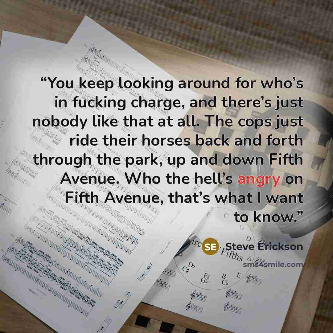 “You keep looking around for who’s in fucking charge, and there’s just nobody like that at all. The cops just ride their horses back and forth through the park, up and down Fifth Avenue. Who the hell’s angry on Fifth Avenue, that’s what I want to know.” quote by Steve Erickson