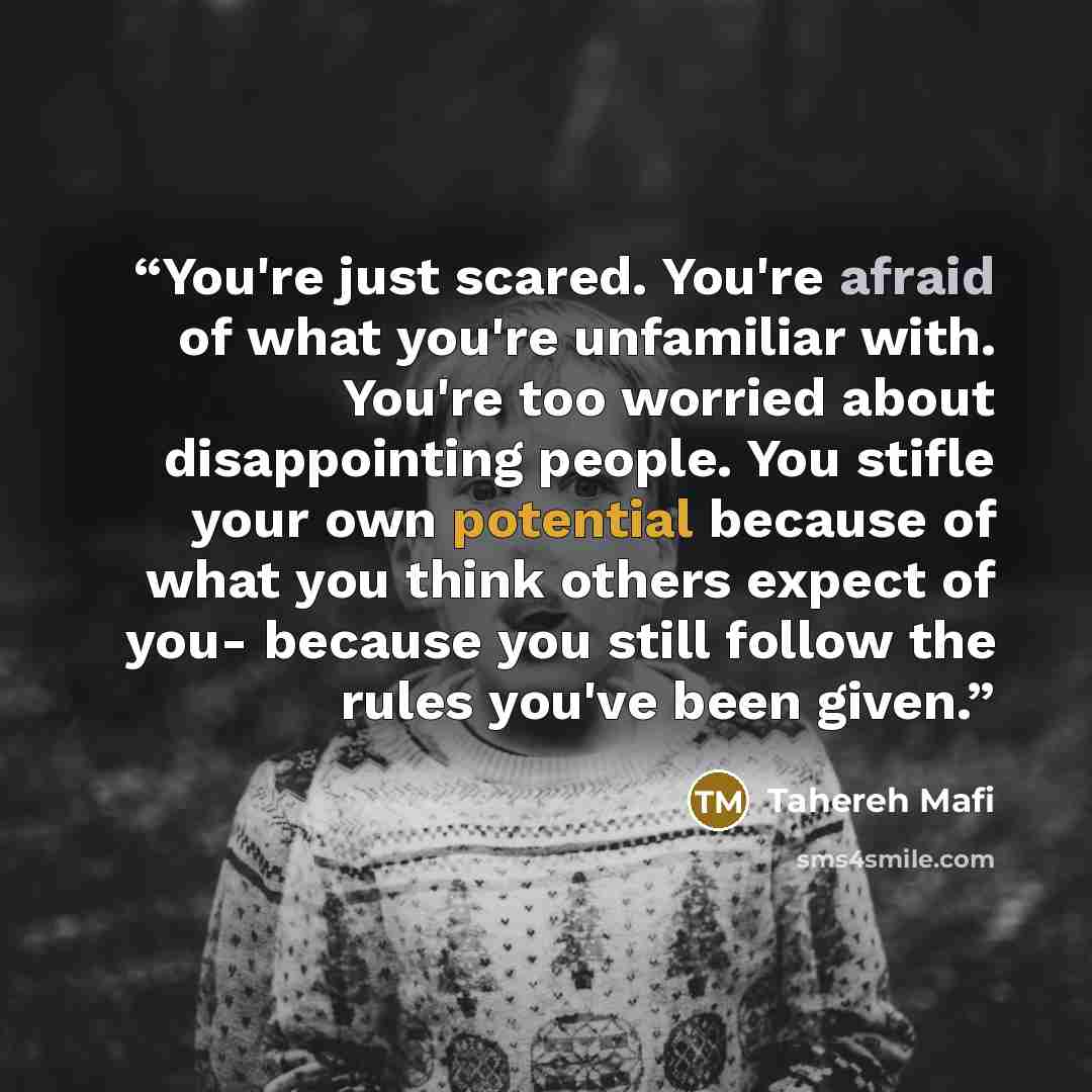 “You're just scared. You're afraid of what you're unfamiliar with. You're too worried about disappointing people. You stifle your own potential because of what you think others expect of you- because you still follow the rules you've been given.” quote by Tahereh Mafi