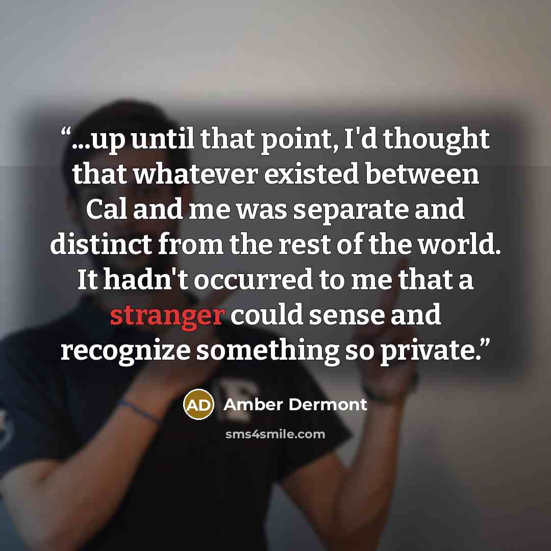 “...up until that point, I'd thought that whatever existed between Cal and me was separate and distinct from the rest of the world. It hadn't occurred to me that a stranger could sense and recognize something so private.” quote by Amber Dermont