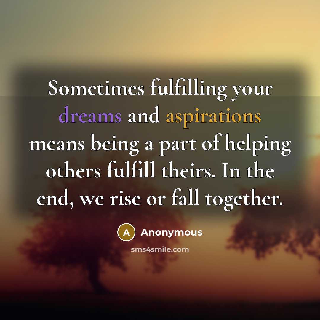 “Sometimes fulfilling your dreams and aspirations means being a part of helping others fulfill theirs. In the end, we rise or fall together.” quote by Anonymous