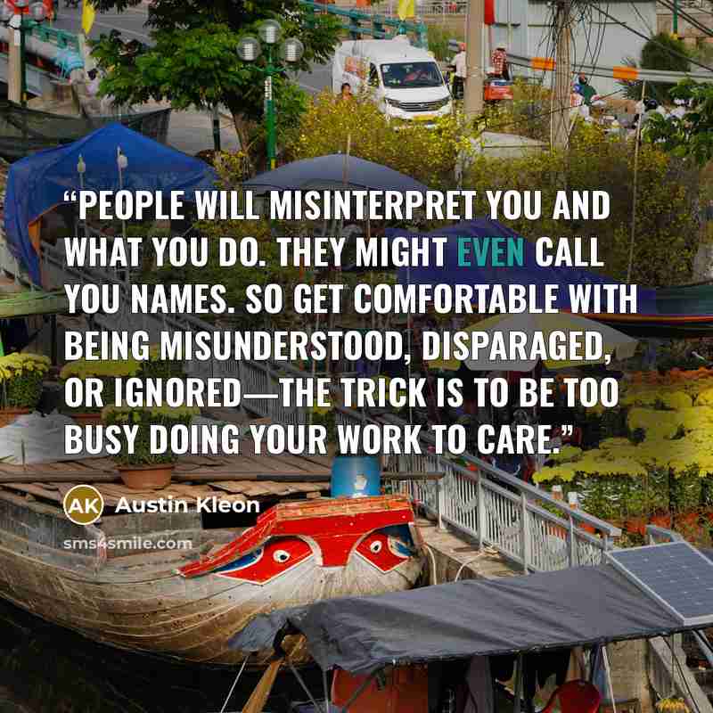 “People will misinterpret you and what you do. They might even call you names. So get comfortable with being misunderstood, disparaged, or ignored—the trick is to be too busy doing your work to care.” quote by Austin Kleon