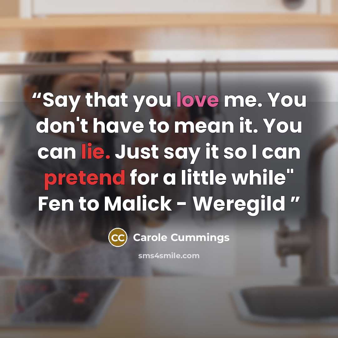 “Say that you love me. You don't have to mean it. You can lie. Just say it so I can pretend for a little while" Fen to Malick - Weregild” quote by Carole Cummings