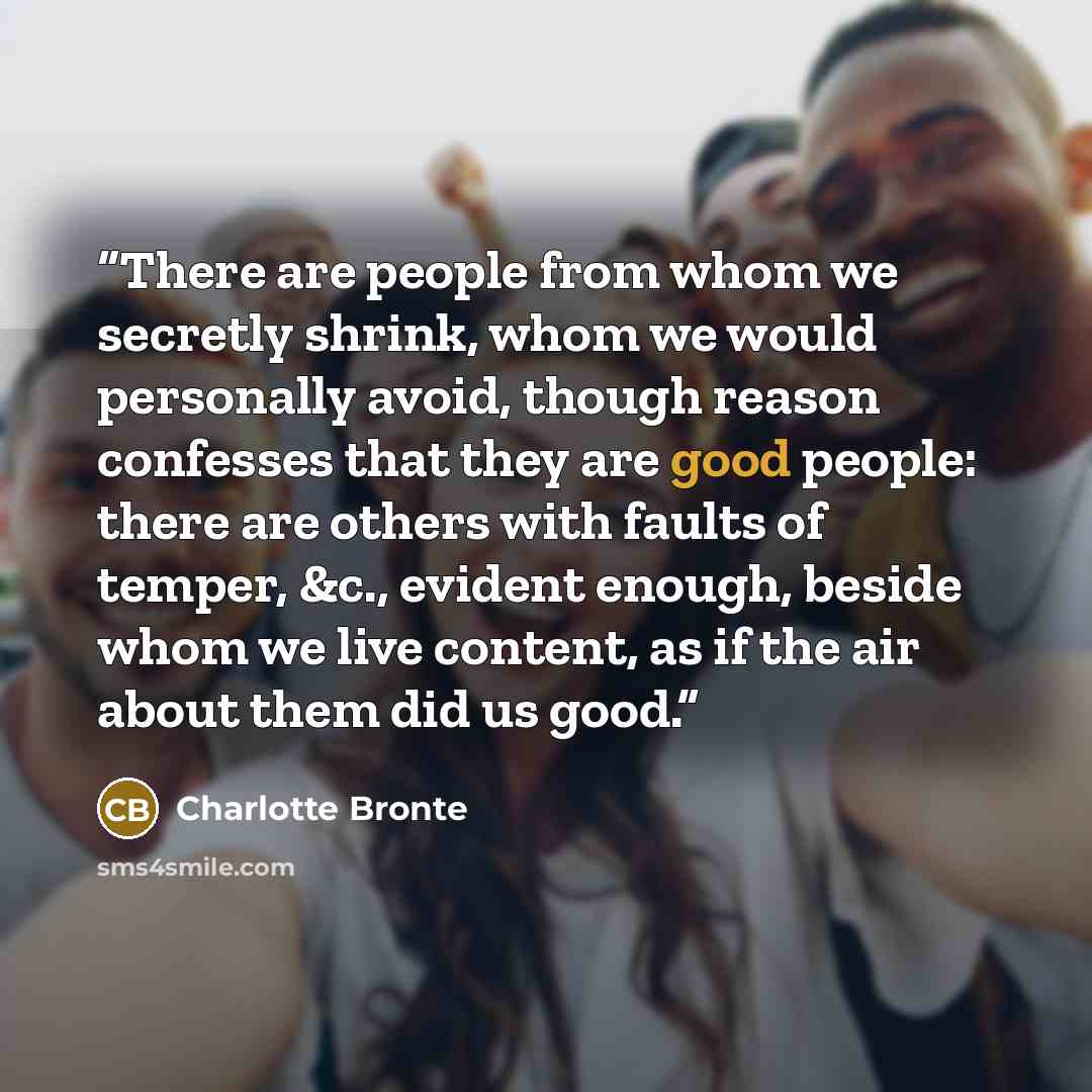“There are people from whom we secretly shrink, whom we would personally avoid, though reason confesses that they are good people: there are others with faults of temper, &c., evident enough, beside whom we live content, as if the air about them did us good.” quote by Charlotte Brontë