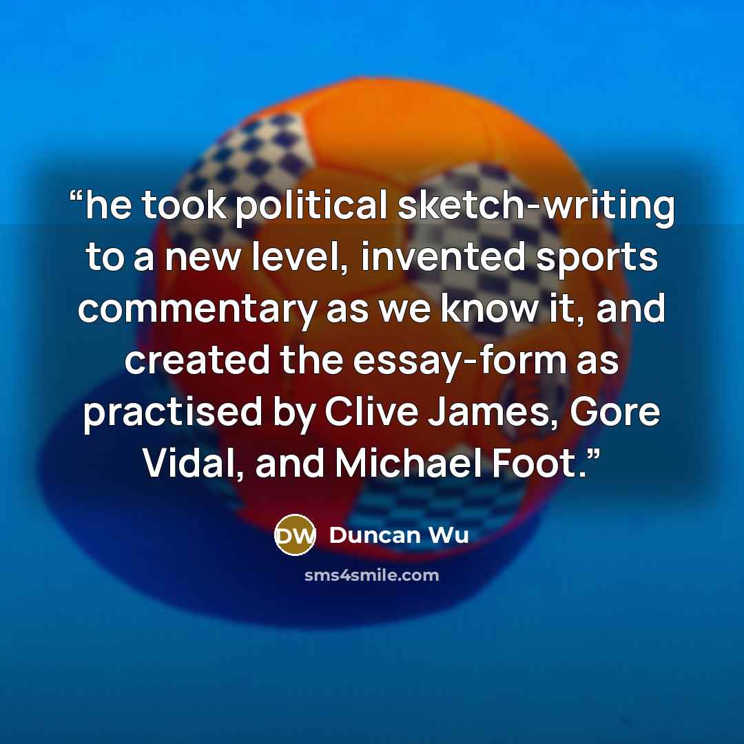 “he took political sketch-writing to a new level, invented sports commentary as we know it, and created the essay-form as practised by Clive James, Gore Vidal, and Michael Foot.” quote by Duncan Wu