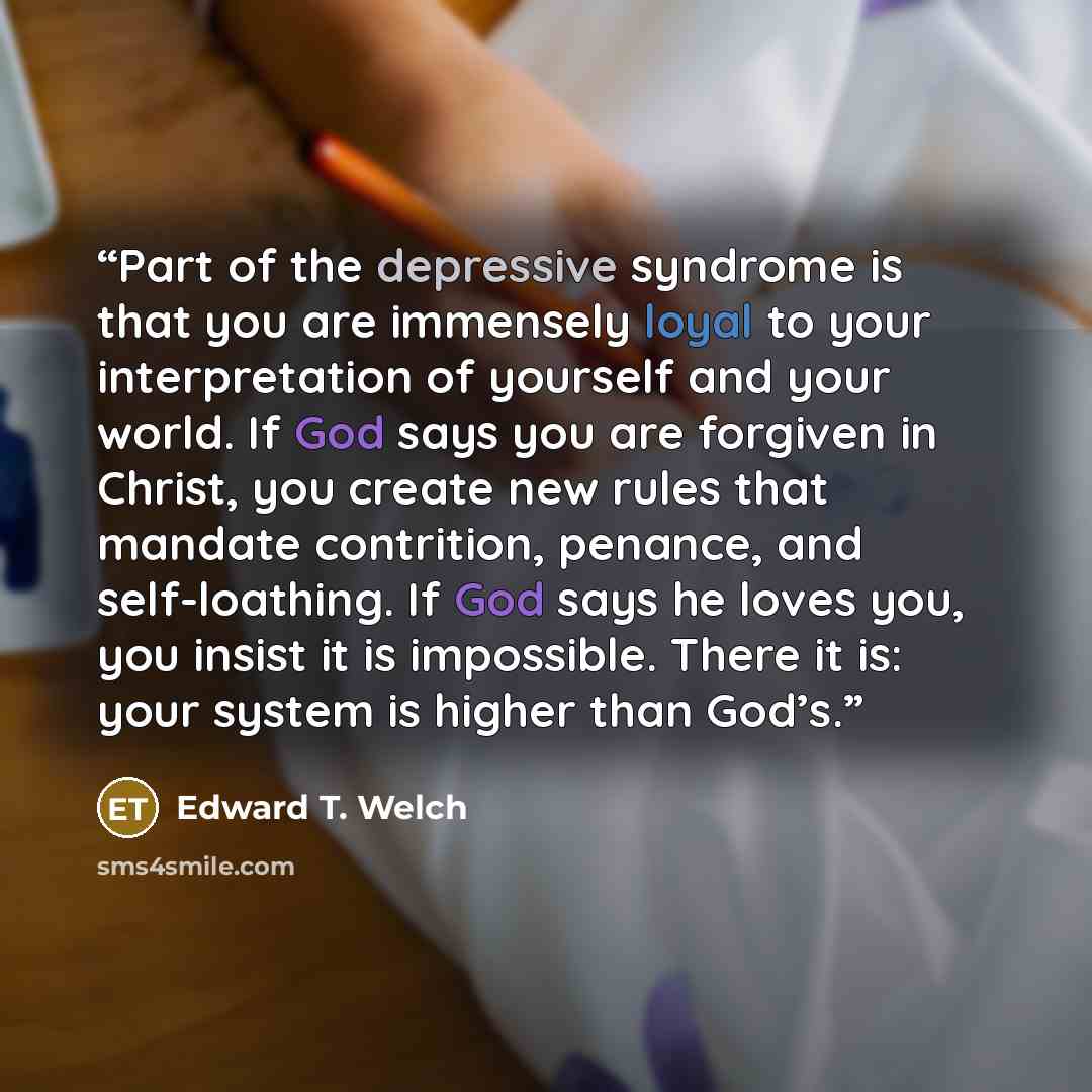 “Part of the depressive syndrome is that you are immensely loyal to your interpretation of yourself and your world. If God says you are forgiven in Christ, you create new rules that mandate contrition, penance, and self-loathing. If God says he loves you, you insist it is impossible. There it is…” quote by Edward T. Welch