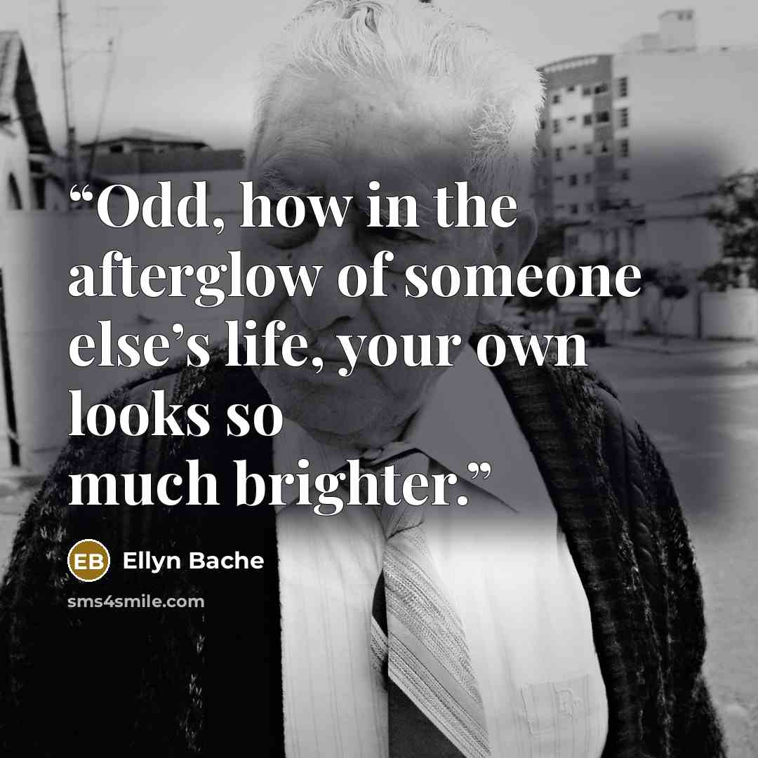 “Odd, how in the afterglow of someone else’s life, your own looks so much brighter.” quote by Ellyn Bache
