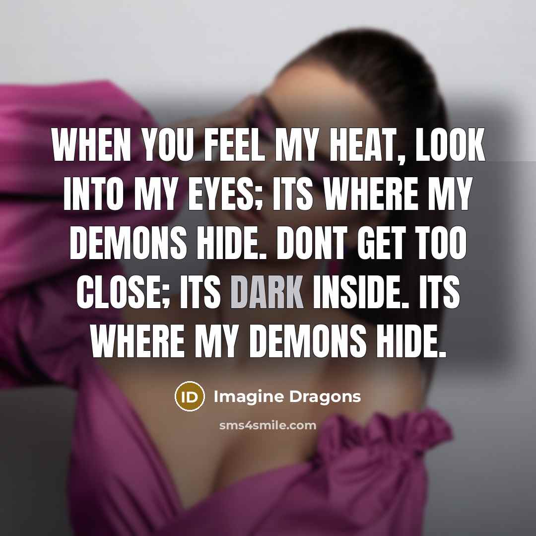“When you feel my heat, look into my eyes; its where my demons hide. Dont get too close; its dark inside. Its where my demons hide.” quote by Imagine Dragons