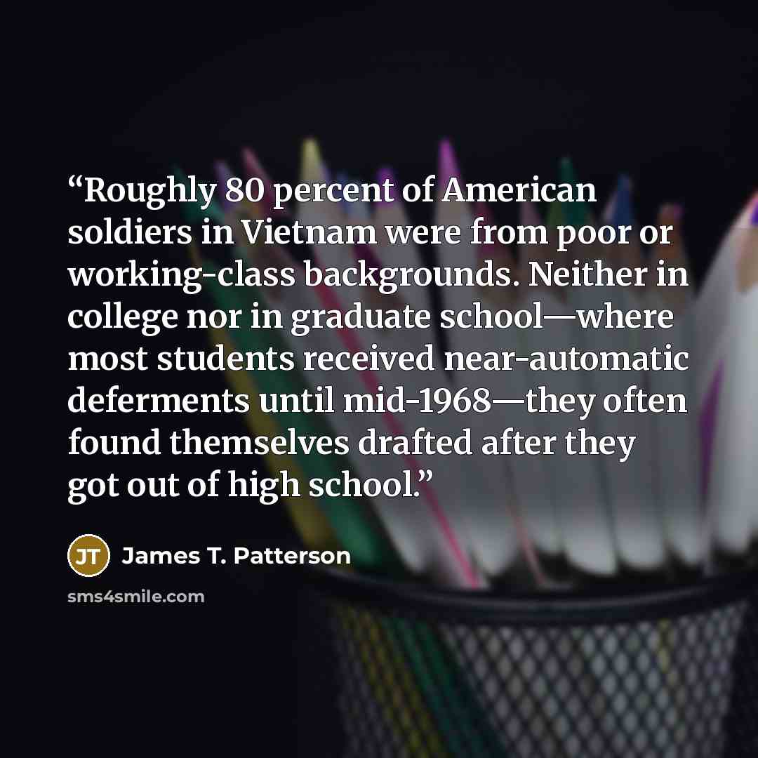 “Roughly 80 percent of American soldiers in Vietnam were from poor or working-class backgrounds. Neither in college nor in graduate school—where most students received near-automatic deferments until mid-1968—they often found themselves drafted after they got out of high school.” quote by James T. Patterson