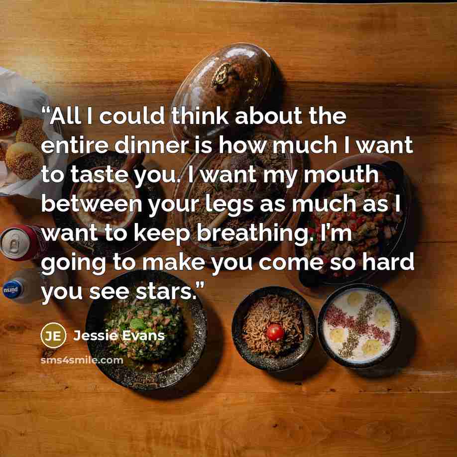 “All I could think about the entire dinner is how much I want to taste you. I want my mouth between your legs as much as I want to keep breathing. I’m going to make you come so hard you see stars.” quote by Jessie Evans