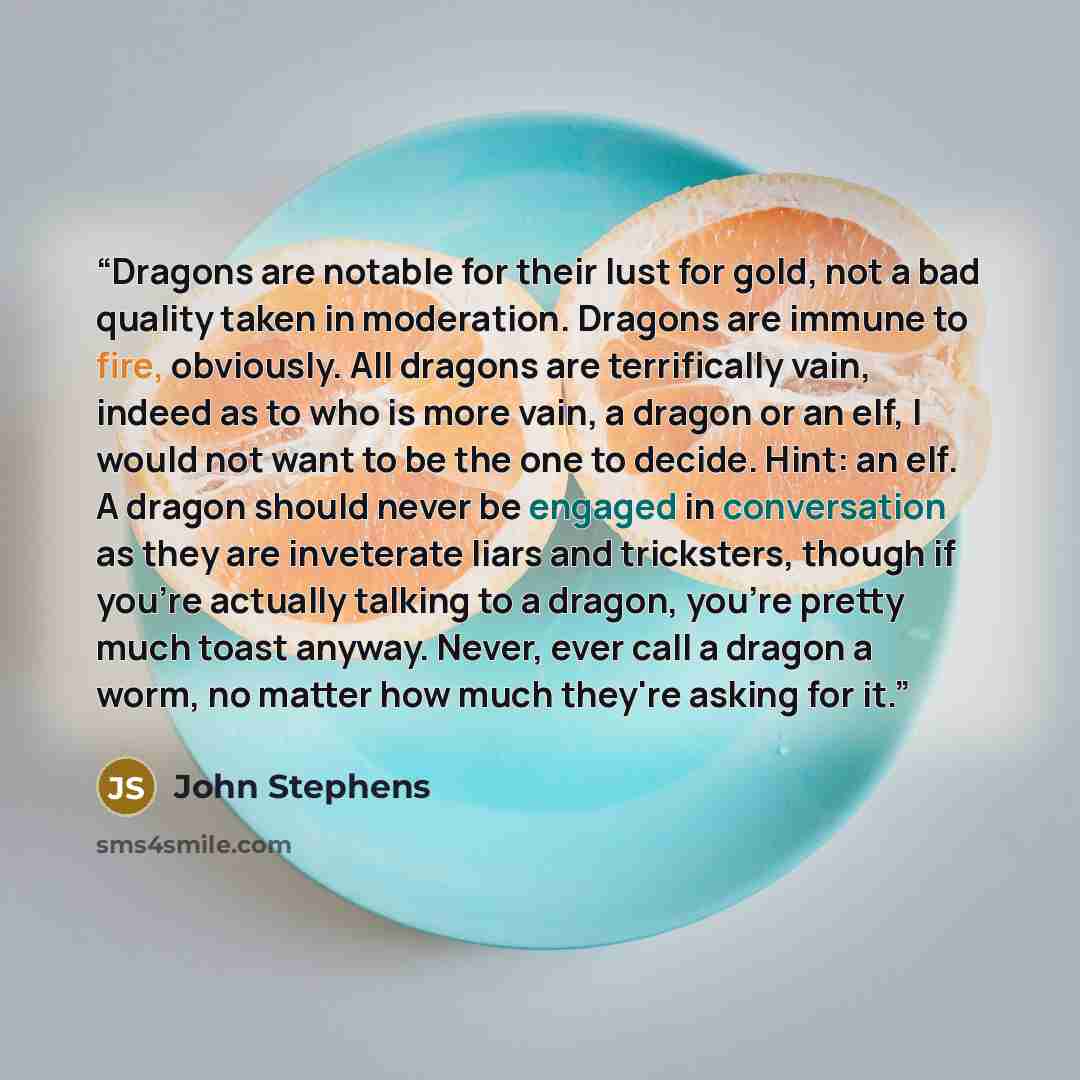 “Dragons are notable for their lust for gold, not a bad quality taken in moderation. Dragons are immune to fire, obviously. All dragons are terrifically vain, indeed as to who is more vain, a dragon or an elf, I would not want to be the one to decide. Hint: an elf. A dragon should never be engaged…” quote by John Stephens