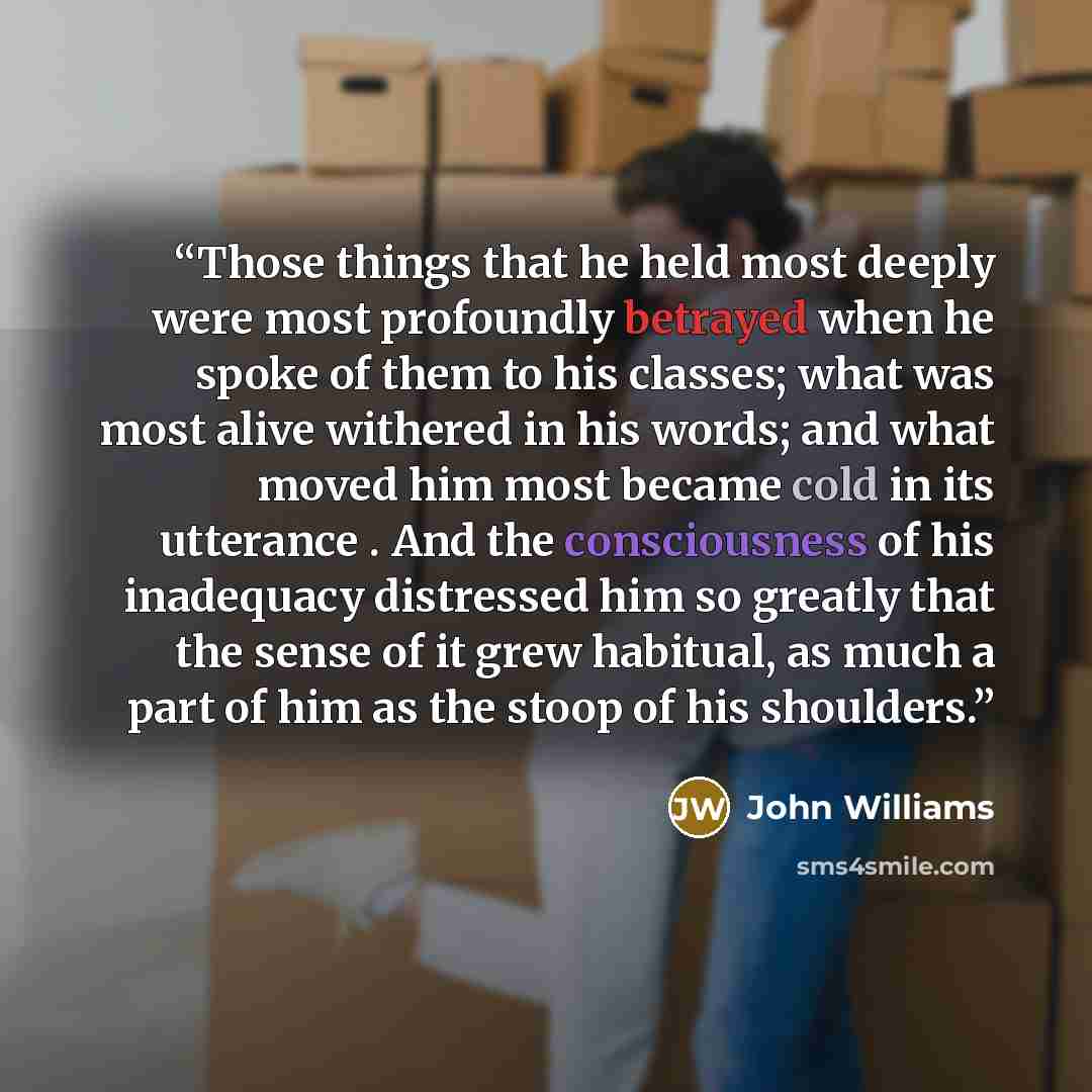“Those things that he held most deeply were most profoundly betrayed when he spoke of them to his classes; what was most alive withered in his words; and what moved him most became cold in its utterance . And the consciousness of his inadequacy distressed him so greatly that the sense of it grew…” quote by John Williams