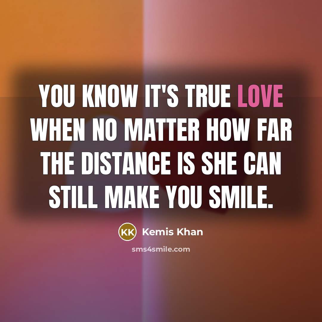 “You know it's true love when no matter how far the distance is she can still make you smile.” quote by Kemis Khan