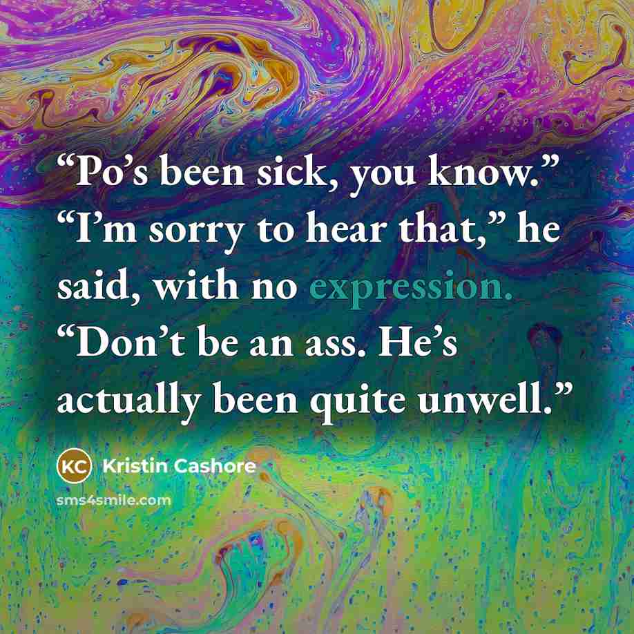 “Po’s been sick, you know.” “I’m sorry to hear that,” he said, with no expression. “Don’t be an ass. He’s actually been quite unwell.” quote by Kristin Cashore