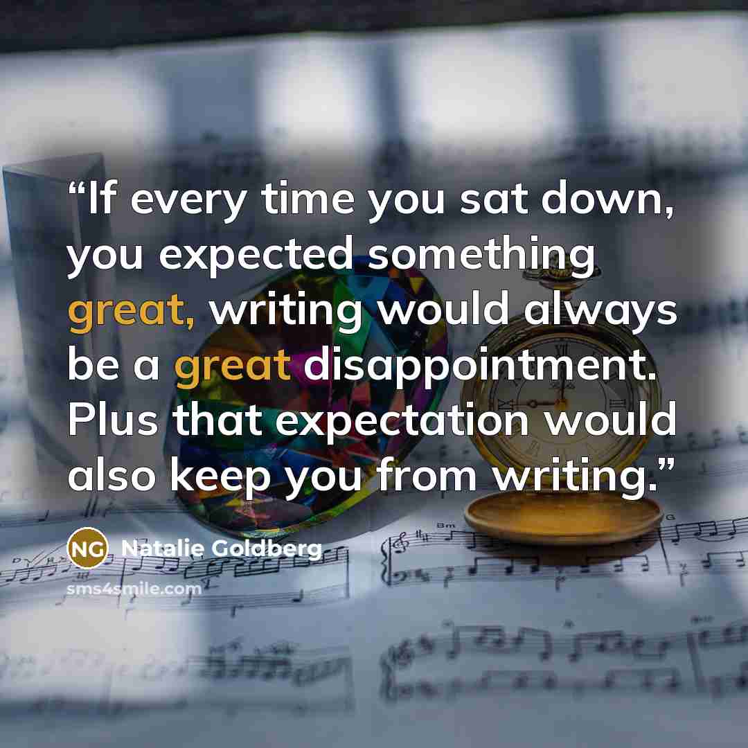 “If every time you sat down, you expected something great, writing would always be a great disappointment. Plus that expectation would also keep you from writing.” quote by Natalie Goldberg