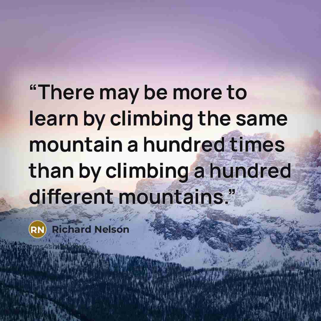 “There may be more to learn by climbing the same mountain a hundred times than by climbing a hundred different mountains.” quote by Richard Nelson